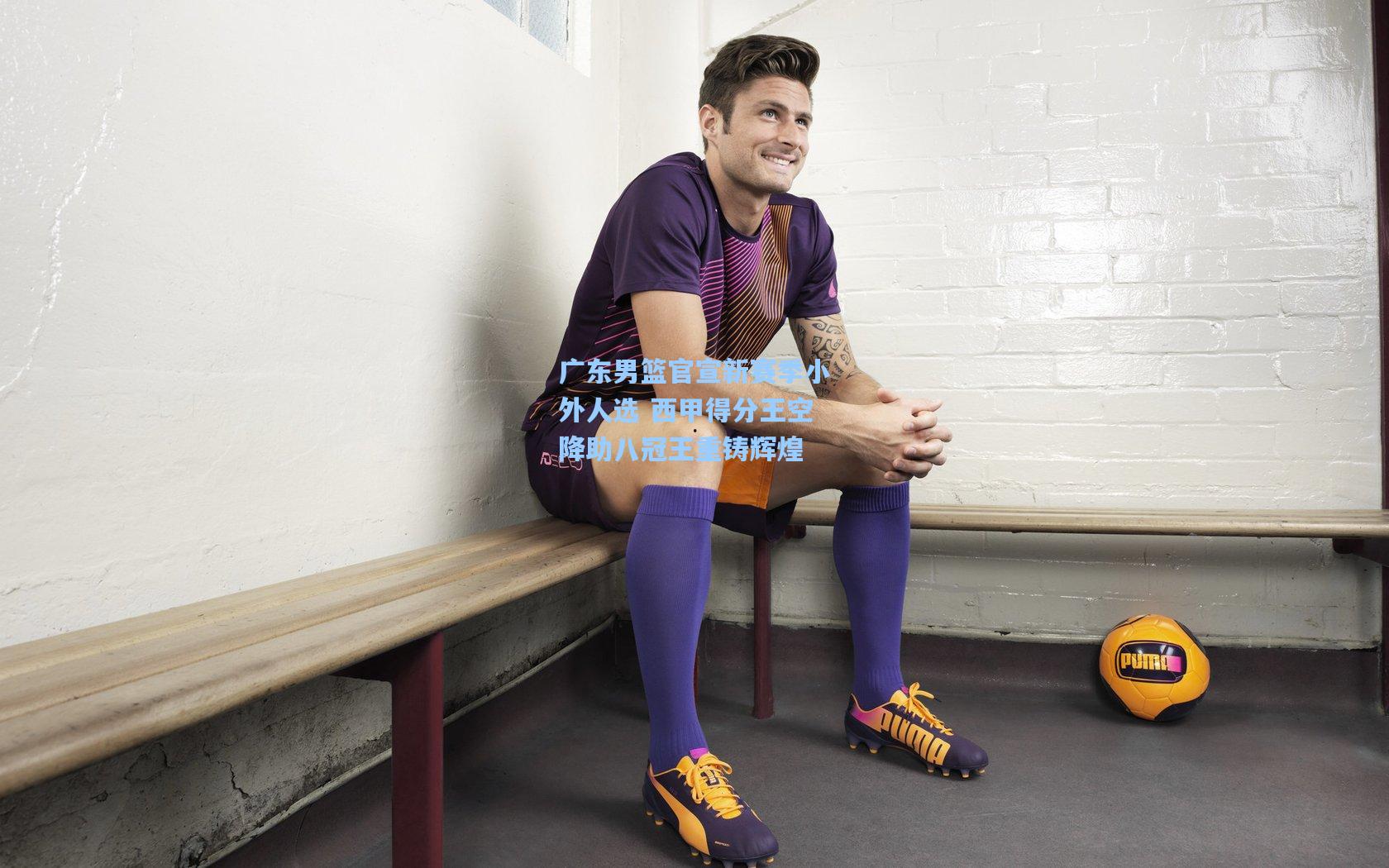 广东男篮官宣新赛季小外人选 西甲得分王空降助八冠王重铸辉煌